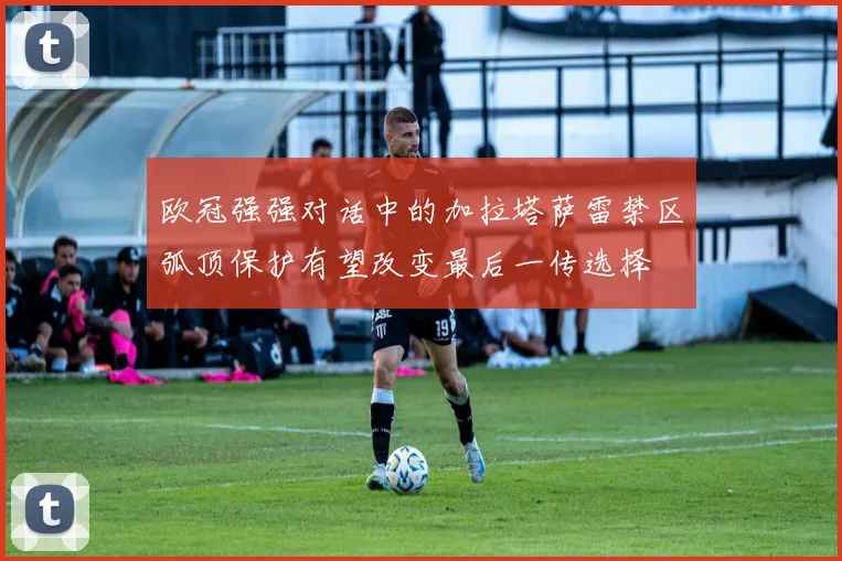 欧冠强强对话中的加拉塔萨雷禁区弧顶保护有望改变最后一传选择