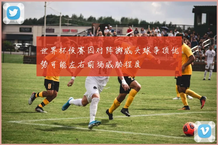世界杯侯赛因对阵挪威头球争顶优势可能左右前场威胁程度
