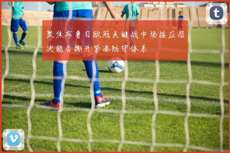 聚焦布鲁日欧冠关键战中场接应层次能否撕开紧凑防守体系