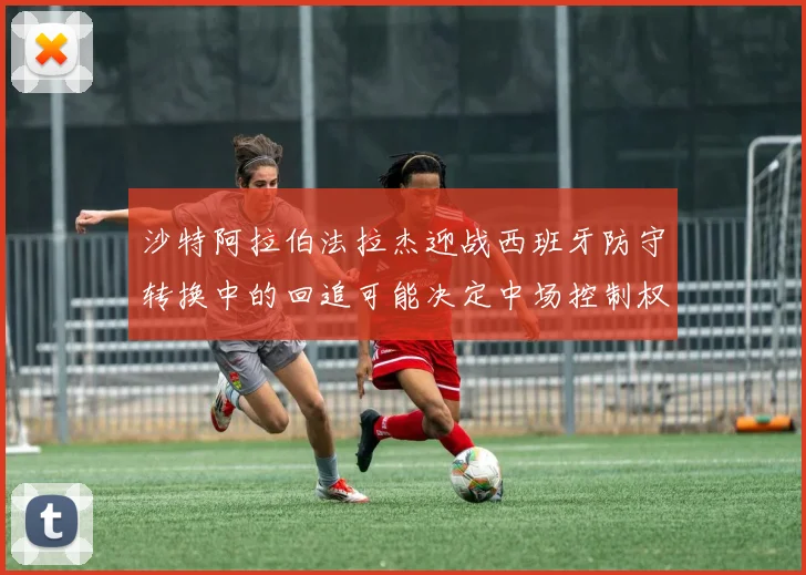 沙特阿拉伯法拉杰迎战西班牙防守转换中的回追可能决定中场控制权