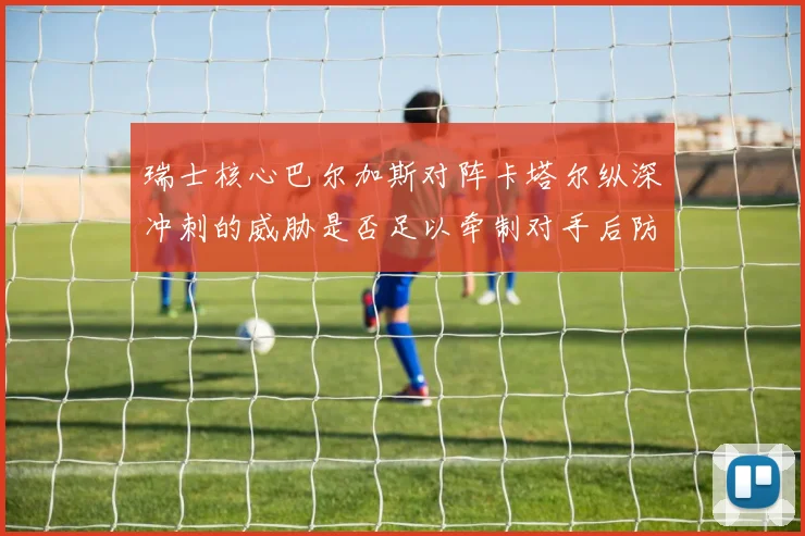 瑞士核心巴尔加斯对阵卡塔尔纵深冲刺的威胁是否足以牵制对手后防