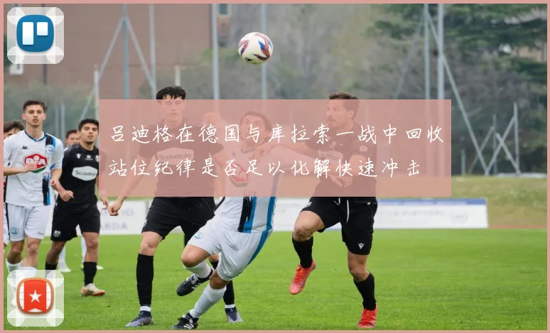 吕迪格在德国与库拉索一战中回收站位纪律是否足以化解快速冲击