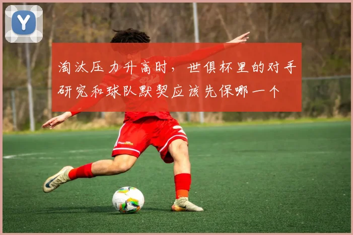 淘汰压力升高时,世俱杯里的对手研究和球队默契应该先保哪一个