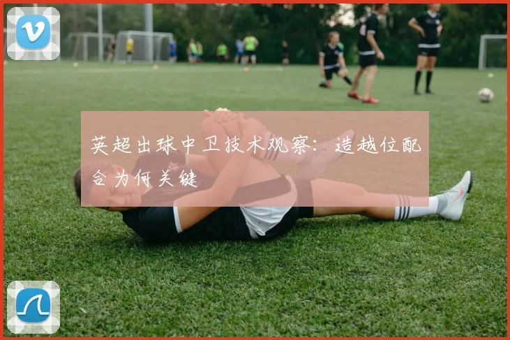英超出球中卫技术观察:造越位配合为何关键