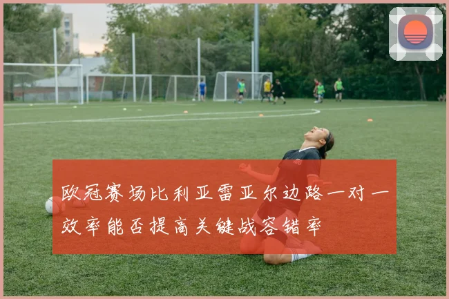 欧冠赛场比利亚雷亚尔边路一对一效率能否提高关键战容错率