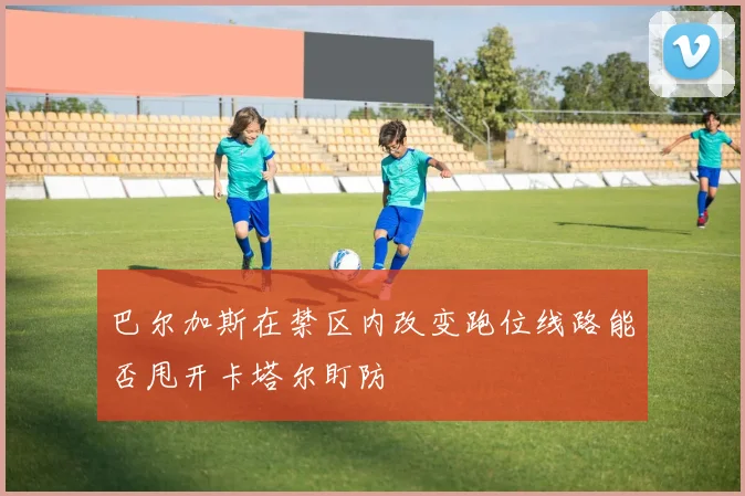 巴尔加斯在禁区内改变跑位线路能否甩开卡塔尔盯防