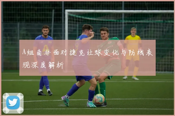 A组南非面对捷克让球变化与防线表现深度解析
