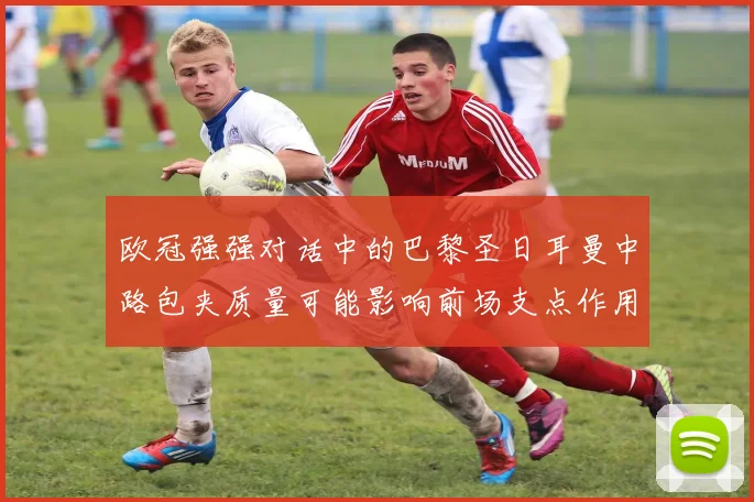 欧冠强强对话中的巴黎圣日耳曼中路包夹质量可能影响前场支点作用