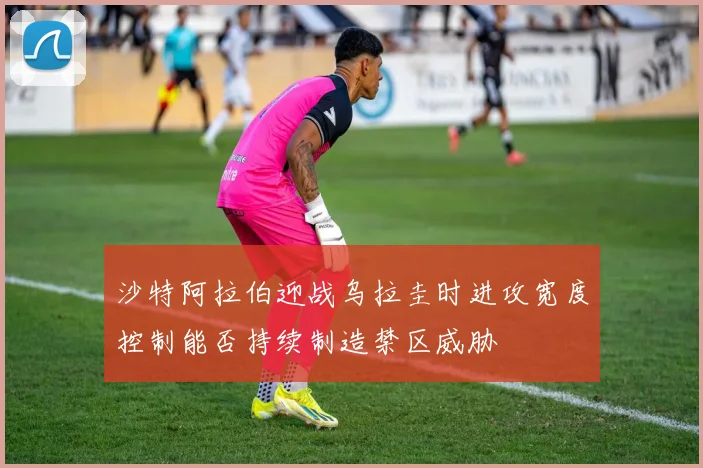 沙特阿拉伯迎战乌拉圭时进攻宽度控制能否持续制造禁区威胁