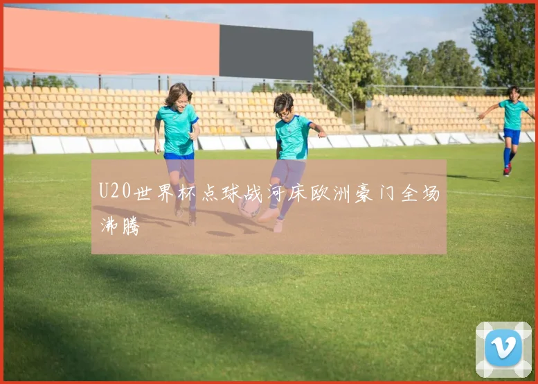 U20世界杯点球战河床欧洲豪门全场沸腾