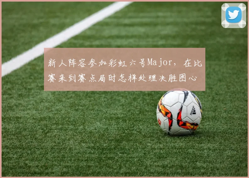 新人阵容参加彩虹六号Major,在比赛来到赛点局时怎样处理决胜图心理